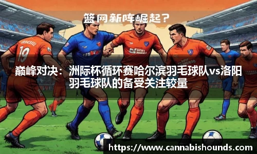 巅峰对决：洲际杯循环赛哈尔滨羽毛球队vs洛阳羽毛球队的备受关注较量