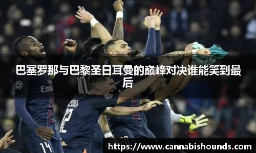 巴塞罗那与巴黎圣日耳曼的巅峰对决谁能笑到最后